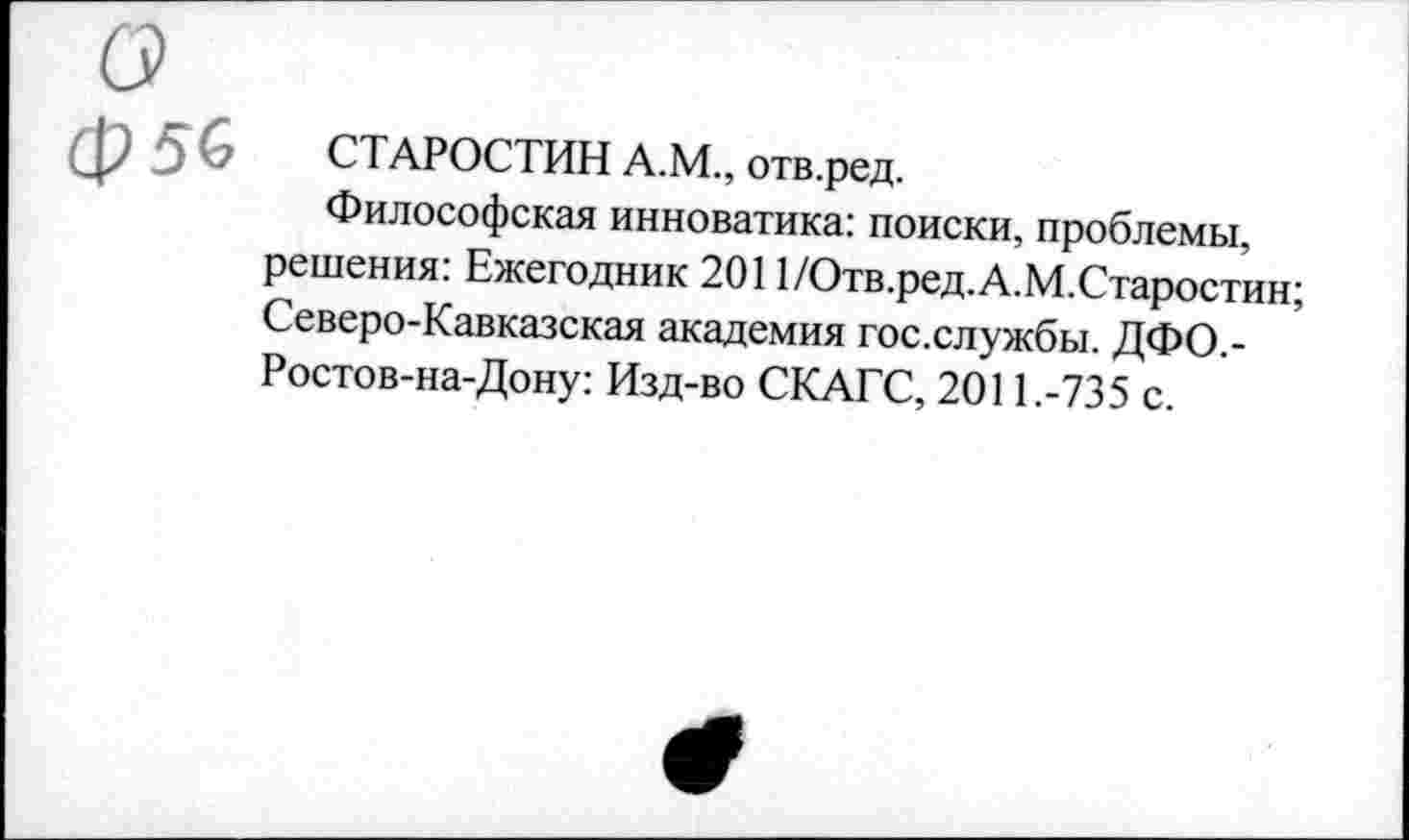 ﻿Ф56 СТАРОСТИН А.М., отв.ред.
Философская инноватика: поиски, проблемы, решения: Ежегодник 2011/Отв.ред.А.М.Старостин; Северо-Кавказская академия гос.службы. ДФО.-Ростов-на-Дону: Изд-во СКАГС, 2011.-735 с.